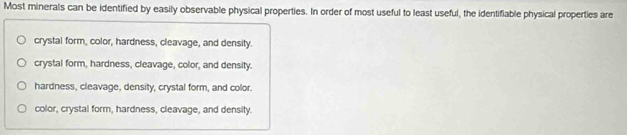 Most minerals can be identified by easily observable physical properties. In order of most useful to least useful, the identifiable physical properties are
crystal form, color, hardness, cleavage, and density.
crystal form, hardness, cleavage, color, and density.
hardness, cleavage, density, crystal form, and color.
color, crystal form, hardness, cleavage, and density.