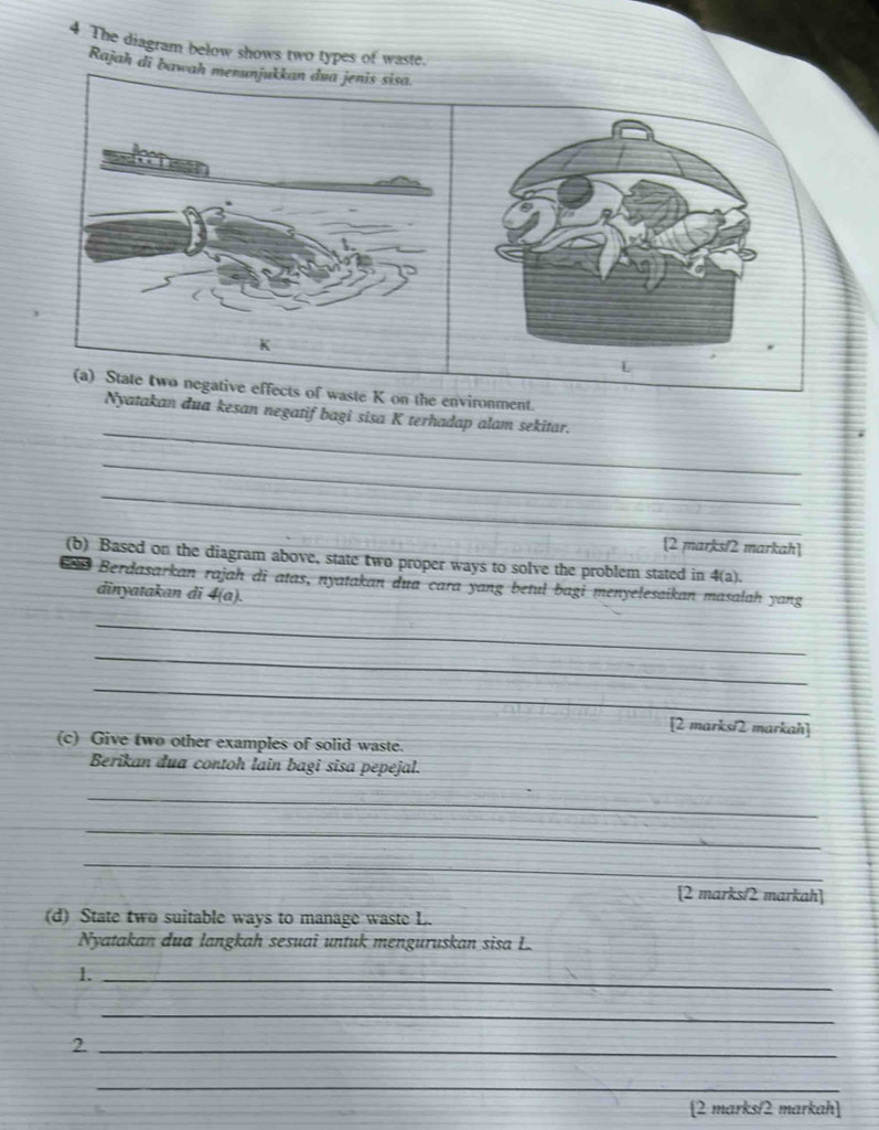 The diagram below shows two types of waste. 
Rajah di bawa 
(a) State two negative effects of waste K on the environment. 
_ 
Nyatakan dua kesan negatif bagi sisa K terhadap alam sekitar. 
_ 
_ 
[2 marks/2 markah] 
(b) Based on the diagram above, state two proper ways to solve the problem stated in 4(a). 
Berdasarkan rajah di atas, nyatakan dua cara yang betul bagi menyelesaikan masalah yang 
dinyatakan di 4(a). 
_ 
_ 
_ 
[2 marks/2 markah] 
(c) Give two other examples of solid waste. 
Berikan đua contoh lain bagi sisa pepejal. 
_ 
_ 
_ 
[2 marks/2 markah] 
(d) State two suitable ways to manage waste L. 
Nyatakan dua langkah sesuai untuk menguruskan sisa L. 
1._ 
_ 
_2 
_ 
[2 marks/2 markah]