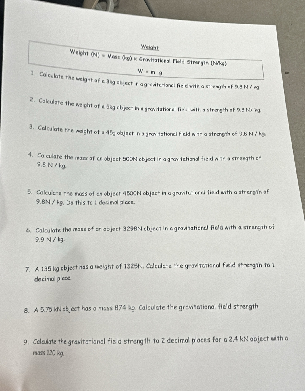 Weight 
Weight (N)=Mass(kg)* Gravitational Field Strength (N/kg)
W=mg
1. Calculate the weight of a 3kg object in a gravitational field with a strength of 9.8 N / kg. 
2. Calculate the weight of a 5kg object in a gravitational field with a strength of 9.8 N/ kg. 
3. Calculate the weight of a 45g object in a gravitational field with a strength of 9.8 N / kg. 
4. Calculate the mass of an object 500N object in a gravitational field with a strength of
9.8 N / kg. 
5. Calculate the mass of an object 4500N object in a gravitational field with a strength of
9.8N / kg. Do this to 1 decimal place. 
6. Calculate the mass of on object 3298N object in a gravitational field with a strength of
9.9 N / kg. 
7. A 135 kg object has a weight of 1325N. Calculate the gravitational field strength to 1
decimal place. 
8. A 5.75 kN object has a mass 874 kg. Calculate the gravitational field strength 
9. Calculate the gravitational field strength to 2 decimal places for a 2.4 kN object with a 
mass 120 kg.