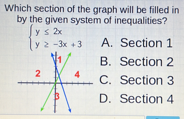 Which section of the graph will be filled in
by the given system of inequalities?
beginarrayl y≤ 2x y≥ -3x+3endarray. A. Section 1
B. Section 2
C. Section 3
D. Section 4