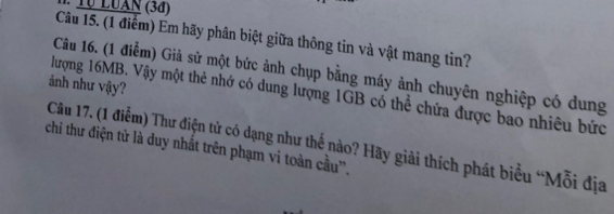 T0 LUAN (3đ) 
Câu 15. (1 điểm) Em hãy phân biệt giữa thông tin và vật mang tin? 
Câu 16. (1 điểm) Giả sử một bức ảnh chụp bằng máy ảnh chuyên nghiệp có dung 
ảnh như vậy? 
lượng 16MB. Vậy một thẻ nhớ có dung lượng 1GB có thể chứa được bao nhiêu bức 
Câu 17. (1 điễm) Thư điện tử có dạng như thế nào? Hãy giải thích phát biểu “Mỗi địa 
chi thư điện tử là duy nhất trên phạm vi toàn cầu'.