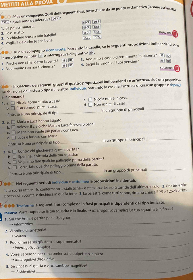 METTITI ALLA PROVA
∞ Sfida un compagno. Quali delle seguenti frasi, tutte chiuse da un punto esclamativo (!), sono esclamative
ESCL  e quali sono desiderative DES?
ESCL DES
1. Se potessi aiutarti!
2. Fossi matto! ESCL DES
3. Io, chiedere scusa a mio fratello! ESCL DES
SOLUZIONI
ESCL DES
4. Voglia il cielo che tu stia bene.
00 Tu e un compagno riconoscete, barrando la casella, se le seguenti proposizioni indipendenti søno
interrogative semplici ( o interrogative disgiuntive ID.
1. Perché non ci hai detto la verità? IS ID 3. Andiamo a casa o direttamente in pizzeria? IS ID
2. Vuoi venire con noi al cinema? iS 4. Segui la lezioni o i tuoi pensieri? IS ID
SOLUZIONI
In ciascuno dei seguenti gruppi di quattro proposizioni indipendenti cêè un'întrusa, cioè una proposizio-
ne che non è dello stesso tipo delle altre. Individua, barrando la casella, l’intrusa di ciascun gruppo e rispondi
alla domanda.
1. a. □ Nicola, torna subito a casa! C □ Nicola non è in casa.
b. □ Si accomodi pure in casa. d. □ Non uscire di casa!_
L'intrusa è una principale di tipo_ in un gruppo di principali
2. a. □ Maria e Luca hanno litigato.
b. □ Volesse il cielo che Maria e Luca facessero pace!
C. □ ]  Maria non vuole più parlare con Luca.
d. □ Luca è furioso con Maria.
L'intrusa è una principale di tipo _in un gruppo di principali_
3. a. □ Contro chi giocherete questa partita?
b. □ Speri nella vittoria della tua squadra?
C. □ Vogliamo fare qualche palleggio prima della partita?
d. □ Forza, fate qualche palleggio prima della partita.
L'intrusa è una principale di tipo _in un gruppo di principali
_
●●○ Nei seguenti periodi individua e sottolinea le proposizioni incidentali.
1. La scorsa estate - lo confermano le statistiche - è stata una delle più torride dell'ultimo secolo. 2. Una bella prin-
cipessa, si racconta, è rinchiusa in quella torre. 3. La palestra, come tutti sanno, rimarrà chiusa il 25 e il 26 dicembre.
I●●● Trasforma le seguenti frasi complesse in frasi principali indipendenti del tipo indicato.
εεмριο Vorrei sapere se la tua squadra è in finale. → interrogativa semplice La tua squadra è in finale?
1. Sai che Anna è partita per la Spagna?
→ informativa
2. Vi ordino di smetterla!
→ volitiva
3. Puoi dirmi se sei già stato al supermercato?
→ interrogativa semplice
4. Vorrei sapere se per cena preferisci le polpette o la pizza.
→ interrogativa disgiuntiva
_
_
5. Se vincessi al gratta e vinci sarebbe magnifico!
desiderativa