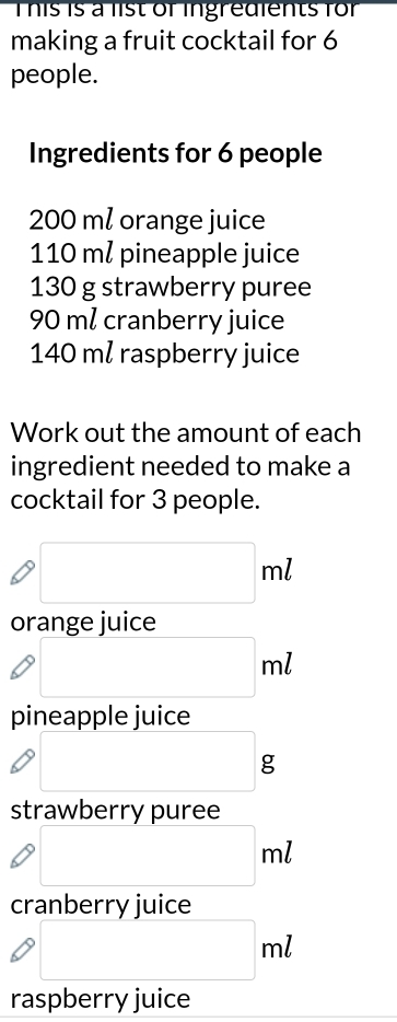 This is a list of ingredients for 
making a fruit cocktail for 6
people. 
Ingredients for 6 people
200 ml orange juice
110 m² pineapple juice
130 g strawberry puree
90 m² cranberry juice
140 ml raspberry juice 
Work out the amount of each 
ingredient needed to make a 
cocktail for 3 people.
□ ml
orange juice
□ ml
pineapple juice 
□ 
strawberry puree
□ ml
cranberry juice
□ ml
raspberry juice