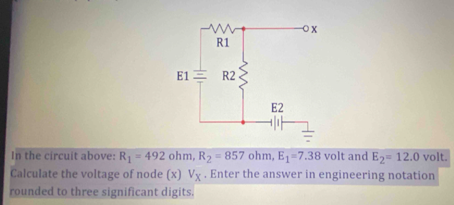 In the circuit above: R_1=492ohm, R_2=857 ohm, E_1=7.38 volt and E_2=12.0 volt. 
Calculate the voltage of node (x) V_X. Enter the answer in engineering notation 
rounded to three significant digits.