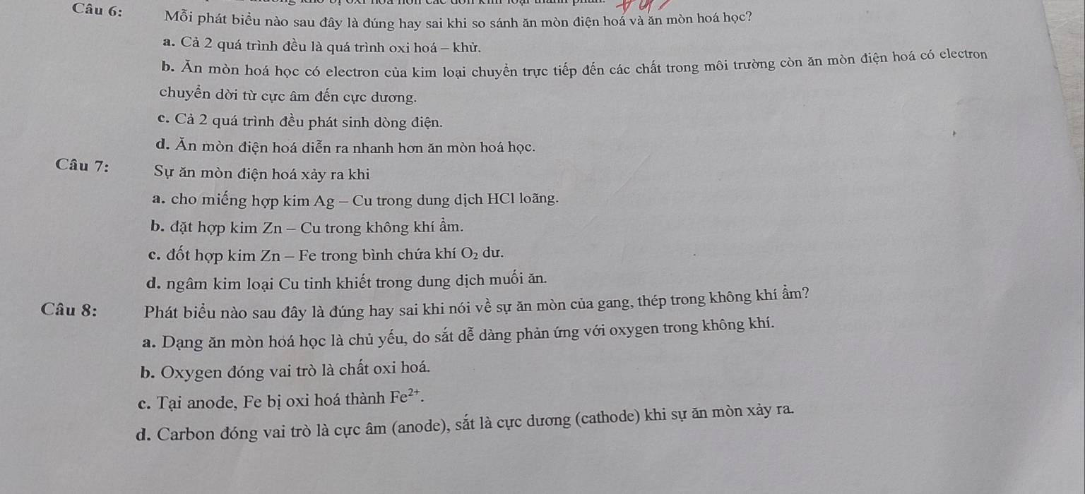 Mỗi phát biểu nào sau đây là đúng hay sai khi so sánh ăn mòn điện hoá và ăn mòn hoá học?
a. Cả 2 quá trình đều là quá trình oxi hoá - khử.
b. Ăn mòn hoá học có electron của kim loại chuyển trực tiếp đến các chất trong môi trường còn ăn mòn điện hoá có electron
chuyển dời từ cực âm đến cực dương.
c. Cả 2 quá trình đều phát sinh dòng điện.
d. Ăn mòn điện hoá diễn ra nhanh hơn ăn mòn hoá học.
Câu 7: Sự ăn mòn điện hoá xảy ra khi
a. cho miếng hợp kim Ag - Cu trong dung dịch HCl loãng.
b. đặt hợp kim Zn - Cu trong không khí ẩm.
c. đốt hợp kim Zn - Fe trong bình chứa khí O_2 du.
d. ngâm kim loại Cu tinh khiết trong dung dịch muối ăn.
Câu 8: Phát biểu nào sau đây là đúng hay sai khi nói về sự ăn mòn của gang, thép trong không khí ẩm?
a. Dạng ăn mòn hoá học là chủ yếu, do sắt dễ dàng phản ứng với oxygen trong không khí.
b. Oxygen đóng vai trò là chất oxi hoá.
c. Tại anode, Fe bị oxi hoá thành Fe^(2+).
d. Carbon đóng vai trò là cực âm (anode), sắt là cực dương (cathode) khi sự ăn mòn xảy ra.