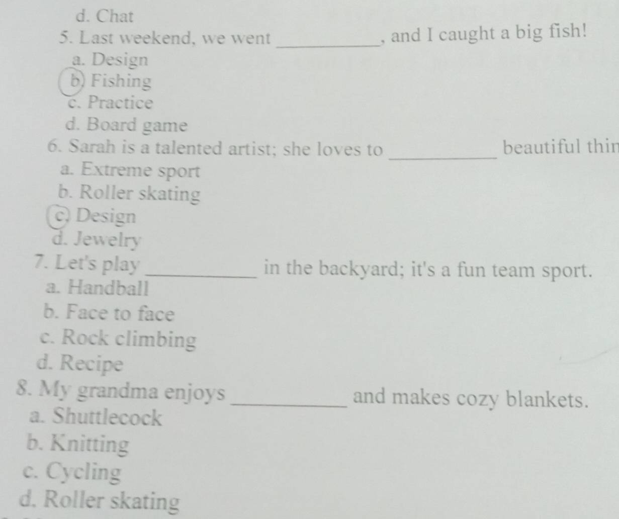 d. Chat
5. Last weekend, we went_
, and I caught a big fish!
a. Design
b) Fishing
c. Practice
d. Board game
_
6. Sarah is a talented artist; she loves to beautiful thin
a. Extreme sport
b. Roller skating
c) Design
d. Jewelry
7. Let's play _in the backyard; it's a fun team sport.
a. Handball
b. Face to face
c. Rock climbing
d. Recipe
8. My grandma enjoys _and makes cozy blankets.
a. Shuttlecock
b. Knitting
c. Cycling
d. Roller skating