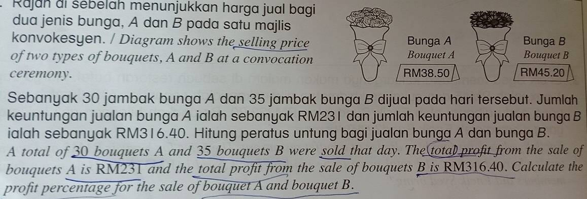 Rajah di sebelah menunjukkan harga jual bagi 
dua jenis bunga, A dan B pada satu majlis 
konvokesyen. / Diagram shows the selling price 
of two types of bouquets, A and B at a convocation 
ceremony. 
Sebanyak 30 jambak bunga A dan 35 jambak bunga B dijual pada hari tersebut. Jumlah 
keuntungan jualan bunga A ialah sebanyak RM231 dan jumlah keuntungan jualan bunga B 
ialah sebanyak RM316.40. Hitung peratus untung bagi jualan bunga A dan bunga B. 
A total of 30 bouquets A and 35 bouquets B were sold that day. The(tota) profit from the sale of 
bouquets A is RM231 and the total profit from the sale of bouquets B is RM316.40. Calculate the 
profit percentage for the sale of bouquet A and bouquet B.