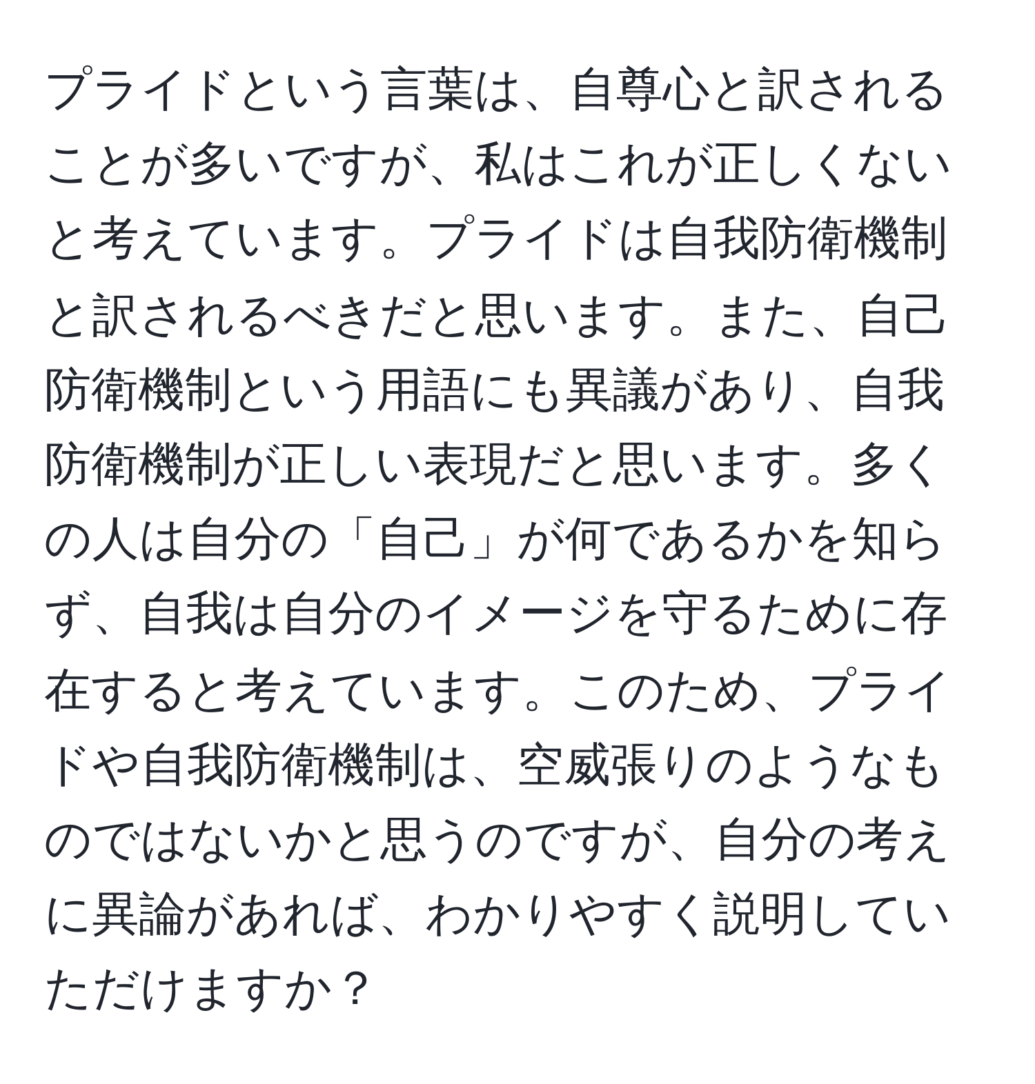 プライドという言葉は、自尊心と訳されることが多いですが、私はこれが正しくないと考えています。プライドは自我防衛機制と訳されるべきだと思います。また、自己防衛機制という用語にも異議があり、自我防衛機制が正しい表現だと思います。多くの人は自分の「自己」が何であるかを知らず、自我は自分のイメージを守るために存在すると考えています。このため、プライドや自我防衛機制は、空威張りのようなものではないかと思うのですが、自分の考えに異論があれば、わかりやすく説明していただけますか？