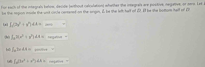 For each of the integrals below, decide (without calculation) whether the integrals are positive, negative, or zero. Let 
be the region inside the unit circle centered on the origin, L be the left half of D, B be the bottom half of D. 
(a) ∈t _L(2y^2+y^4)dA is zero 
(b) ∈t _B2(x^2+y^2)dA is negative 
(c) ∈t _B2xdA is positive 
(d) ∈t _B(2x^3+x^5)dA is negative