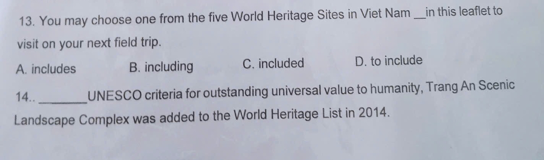 You may choose one from the five World Heritage Sites in Viet Nam _in this leaflet to
visit on your next field trip.
A. includes B. including C. included D. to include
14.. _UNESCO criteria for outstanding universal value to humanity, Trang An Scenic
Landscape Complex was added to the World Heritage List in 2014.