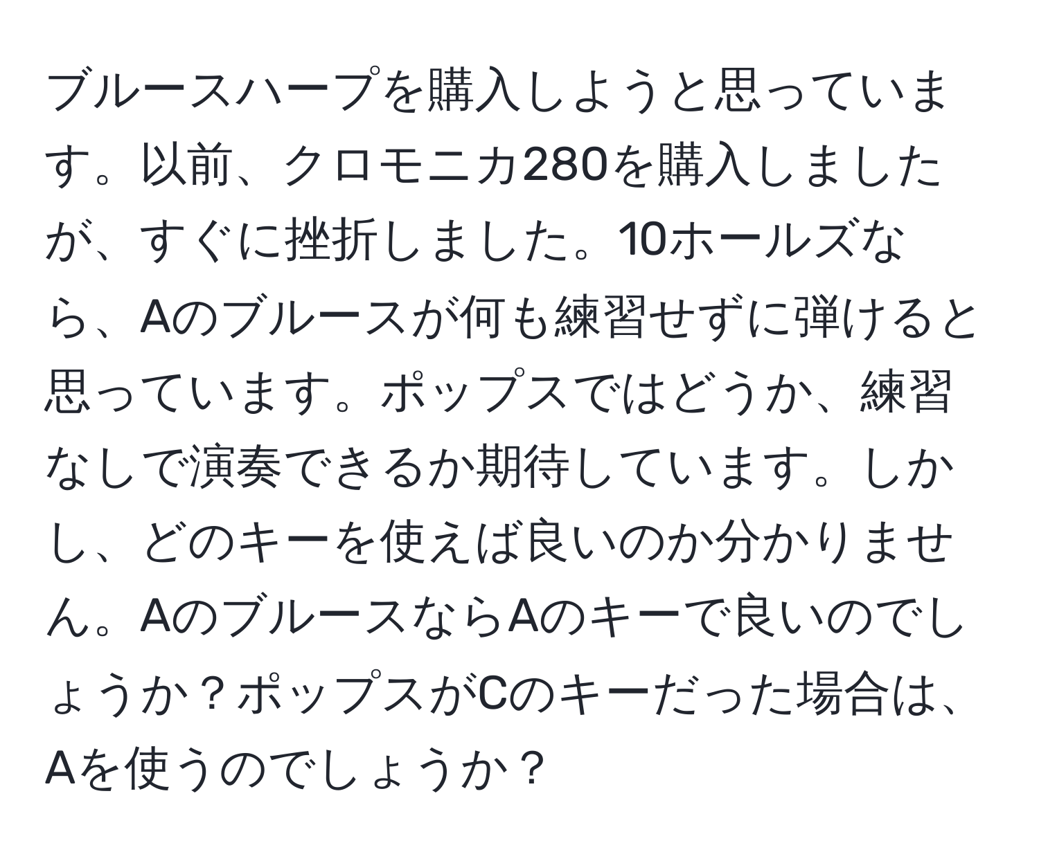 ブルースハープを購入しようと思っています。以前、クロモニカ280を購入しましたが、すぐに挫折しました。10ホールズなら、Aのブルースが何も練習せずに弾けると思っています。ポップスではどうか、練習なしで演奏できるか期待しています。しかし、どのキーを使えば良いのか分かりません。AのブルースならAのキーで良いのでしょうか？ポップスがCのキーだった場合は、Aを使うのでしょうか？