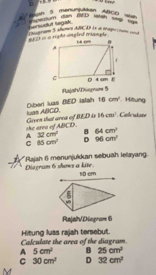 C 15.5
m∠ cm^2
Rajah 5 menunjukkan ABCD mlah
8 va ezium dan BED ialah s egi 
bersudut tegak.
Diagram 5 shows ABCD is a tropetium and 
RajatVDiagram 5
Diberí luas BED ialah 16cm^2. Hitung
luas ABCD,
Given that area of BED is 16cm^2. Calculate
the area of ABCD.
A 32cm^2 B 64cm^2
C 85cm^2 D 96cm^2
12 Rajah 6 menunjukkan sebuah lelayang.
Diagram 6 shows a kite
Rajah/Diagram 6
Hitung luas rajah tersebut.
Calculate the area of the diagram.
A 5cm^2 B 25cm^2
C 30cm^2 D 32cm^2
M