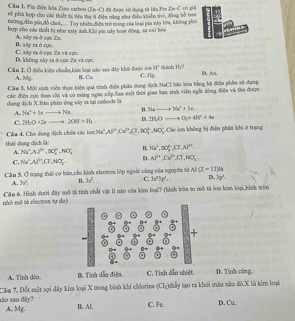 Pin điện hóa Zinc carbon (Zn-C) đã được sử dụng từ lâu.Pin Zn-C có giá
rẻ phù hợp cho các thiết bị tiêu thu ít điện năng như điều khiển tivi, đồng hồ treo
tường,đèn pin,đồ chơi,. Tuy nhiên,điện trở trong của loại pin này lớn, không phù
hợp cho các thiết bị như máy ảnh.Khi pin này hoạt động, sự oxi hóa
A. xảy ra ở cực Zn.
B. xảy ra ở cực.
C. xảy ra ở cực Zn và cực.
D. không xảy ra ở cực Zn và cực.
Câu 2. Ở điều kiện chuẩn,kim loại nào sau đây khử được ion H^+ thành H_2 7
A. Mg. B. Cu. C. Hg. D. Au.
Câu 3. Một sinh viên thực hiện quá trình điện phân dung dịch NaCl bão hòa bằng hệ điện phân sử dụng
các điện cực than chì và có màng ngăn xốp.Sau một thời gian bạn sinh viên ngắt dòng điện và thu được
dung dịch X.Bán phản ứng xảy ra tại cathode là
A. Na^++1eto Na.
B. Nato Na^++1e.
C. 2H_2O+2eto 2OH^-+H_2
D. 2H_2Oto O_2+4H^++4e
Câu 4. Cho dung dịch chứa các ion: Na^+,Al^(3+),Cu^(2+),Cl^-,SO_4^((2-),NO_3^-.Các ion không bị điện phân khi ở trạng
thái dung dịch là:
A. Na^+),A.l^(3+),SO_4^((2-),NO_3^-.
B. Na^+),SO_4^((2-),Cl^-),Al^(3+).
C. Na^+,Al^(3+),Cl^-,NO_3^(-.
D. Al^3+),Cu^(2+),Cl^-,NO_3^(-.
Câu 5. Ở trạng thái cơ bản,cấu hình electron lớp ngoài cùng của nguyên tử Al(Z=13)l là
C.
D.
A. 3s^1).
B. 3s^2. 3s^23p^1. 3p^1.
Câu 6. Hình dưới đây mô tả tính chất vật lí nào của kim loại? (hình tròn to mô tả ion kim loại,hình tròn
nhỏ mô tả electron tự do)
A. Tính dẻo. B. Tính dẫn điện. C. Tính dẫn nhiệt. D. Tính cứng.
Câu 7. Đốt một sợi dây kim loại X trong bình khí chlorine (Cl₂)thấy tạo ra khói màu nâu đỏ.X là kim loại
ào sau đây?
C. Fe.
A. Mg. B. Al. D. Cu.
