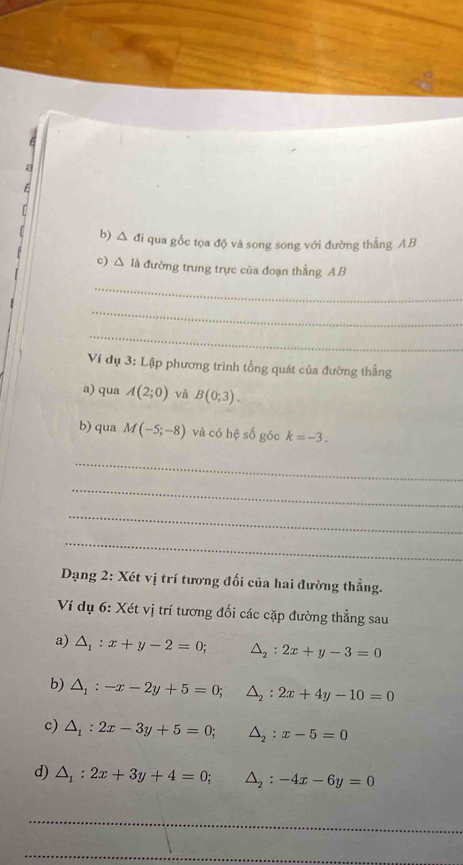 a 
E 
b) △ đi qua gốc tọa độ và song song với đường thẳng AB
c) △ IA đường trung trực của đoạn thắng AB
_ 
_ 
_ 
Ví dụ 3: Lập phương trình tổng quát của đường thắng 
a) qua A(2;0) và B(0;3). 
b) qua M(-5;-8) và có hệ số góc k=-3. 
_ 
_ 
_ 
_ 
Dạng 2: Xét vị trí tương đối của hai đường thẳng. 
Ví dụ 6: Xét vị trí tương đối các cặp đường thẳng sau 
a) △ _1:x+y-2=0; △ _2:2x+y-3=0
b) △ _1:-x-2y+5=0; △ _2:2x+4y-10=0
c) △ _1:2x-3y+5=0; △ _2:x-5=0
d) △ _1:2x+3y+4=0; △ _2:-4x-6y=0
_ 
_