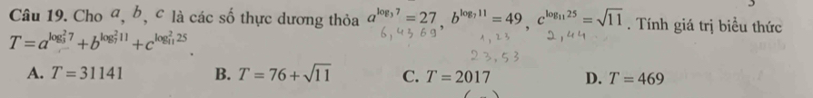 Cho a, b, c là các số thực dương thỏa a^(log _3)7=27b^(b^(11)=49, c^log _11)25=sqrt(11). Tính giá trị biểu thức
T=a^((log _3)^27)+b^((log _7)^211)+c^((log _11)^225).
A. T=31141 B. T=76+sqrt(11) C. T=2017 D. T=469