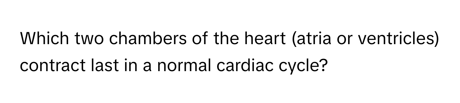 Which two chambers of the heart (atria or ventricles) contract last in a normal cardiac cycle?