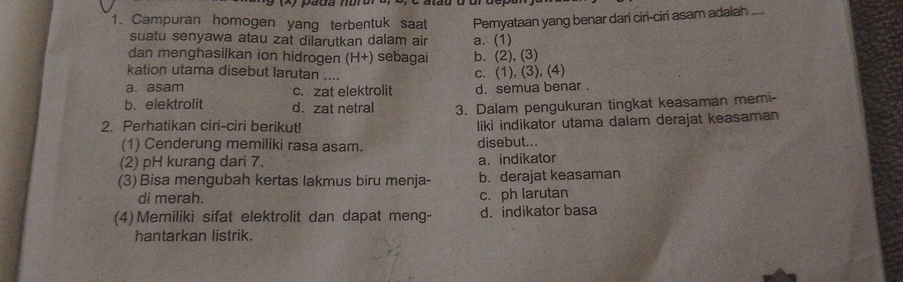 Campuran homogen yang terbentuk saat Pernyataan yang benar dari ciri-ciri asam adalah ....
suatu senyawa atau zat dilarutkan dalam air a. (1)
dan menghasilkan ion hidrogen (H+) sebagai b. (2), (3)
kation utama disebut larutan ....
c. (1), (3), (4)
a. asam c. zat elektrolit d. semua benar .
b. elektrolit d. zat netral 3. Dalam pengukuran tingkat keasaman memi-
2. Perhatikan ciri-ciri berikut!
liki indikator utama dalam derajat keasaman
(1) Cenderung memiliki rasa asam. disebut...
(2) pH kurang dari 7. a.indikator
(3) Bisa mengubah kertas lakmus biru menja- b. derajat keasaman
di merah.
c. ph larutan
(4)Memiliki sifat elektrolit dan dapat meng- d. indikator basa
hantarkan listrik.