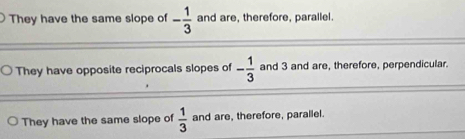 They have the same slope of - 1/3  and are, therefore, parallel.
They have opposite reciprocals slopes of - 1/3  and 3 and are, therefore, perpendicular.
They have the same slope of  1/3  and are, therefore, parallel.