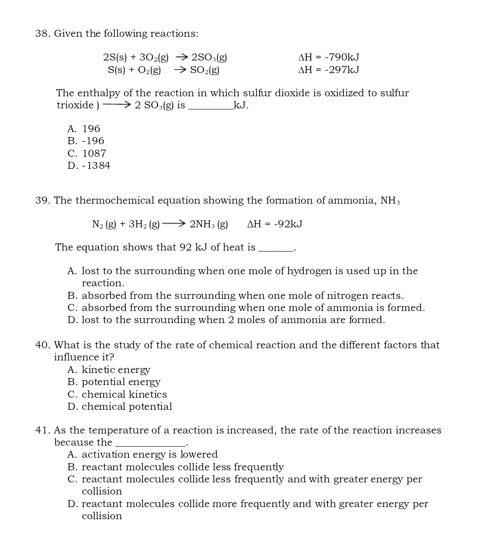 Given the following reactions:
2S(s)+3O_2(g)to 2SO_3(g)
△ H=-790kJ
S(s)+O_2(g)to SO_2(g)
△ H=-297kJ
The enthalpy of the reaction in which sulfur dioxide is oxidized to sulfur
tri oxide)to 2SO_3(g) is _ kJ.
A. 196
B. -196
C. 1087
D. -1384
39. The thermochemical equation showing the formation of ammonia, NH_3
N_2(g)+3H_2(g)to 2NH_3(g) Delta H=-92kJ
The equation shows that 92 kJ of heat is_ .
A. lost to the surrounding when one mole of hydrogen is used up in the
reaction.
B. absorbed from the surrounding when one mole of nitrogen reacts.
C. absorbed from the surrounding when one mole of ammonia is formed.
D. lost to the surrounding when 2 moles of ammonia are formed.
40. What is the study of the rate of chemical reaction and the different factors that
influence it?
A. kinetic energy
B. potential energy
C. chemical kinetics
D. chemical potential
41. As the temperature of a reaction is increased, the rate of the reaction increases
because the_
A. activation energy is lowered
B. reactant molecules collide less frequently
C. reactant molecules collide less frequently and with greater energy per
collision
D. reactant molecules collide more frequently and with greater energy per
collision