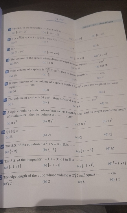 Impartant Questions
The S.S. of the inequality -x<2</tex> m
(a)  -∈fty · 2| ( 2 ) |-∈fty ,-2|
(d) |2,∈fty |
(c)
tr x ∈% - then x= 1.2+
(a) 2 (b) 3
(d) 6
43  =
()
(a) |0,∈fty | (b) |-∈fty ,∈fty |
(d) [1,∈fty [
(c) b.......
The volume of the sphere whose diameter length is 6   equn
(a)9π (b) 12π cm^3
(d)228π
te 3e_1π
If the volume of a sphere is  500/3 π cm^3 + then its radius length is
cm.
(a) 10 (b)  5/3  (d) π
(c) 5
If three quarters of the volume of a sphere equals^8π _(cm)^3 , then the length of its radius
equals
. cm.
(a) 64
(b) 8
(d)2
(c) 4
cm^2
The volume of a cube is 64cm^3 , then its lateral area is
(a) 4
(b)8
(d)96
(c)64
A right circular cylinder whose base radius length is r cm, and its height equals the length
of its diameter , then its volume is .......... cm^3.
(a) π r^3 (b) π r^2 2π r^3 (d) 2r^3
(c)
19 Q∩ Q= 1:1:1:1:1
(b)Ø (d) overline Q
(a)E (c)
20 The S.S. of the equation : x^2+9=0 in R is
.-...
(a)  -9 (b)  -3 (c)  3,-3 (d)∅
The S.S. of the inequality : -1≤ -X<1</tex> in R is ……. (d) [-1,1]
(a) ]-1,1] (b) [-1,1[ (c) ]-1,1[
The edge length of the cube whose volume is 2sqrt[2](2)cm^ equals … cm.
(a) sqrt(2)
(b) 2 (c) 8 (d) 1.5