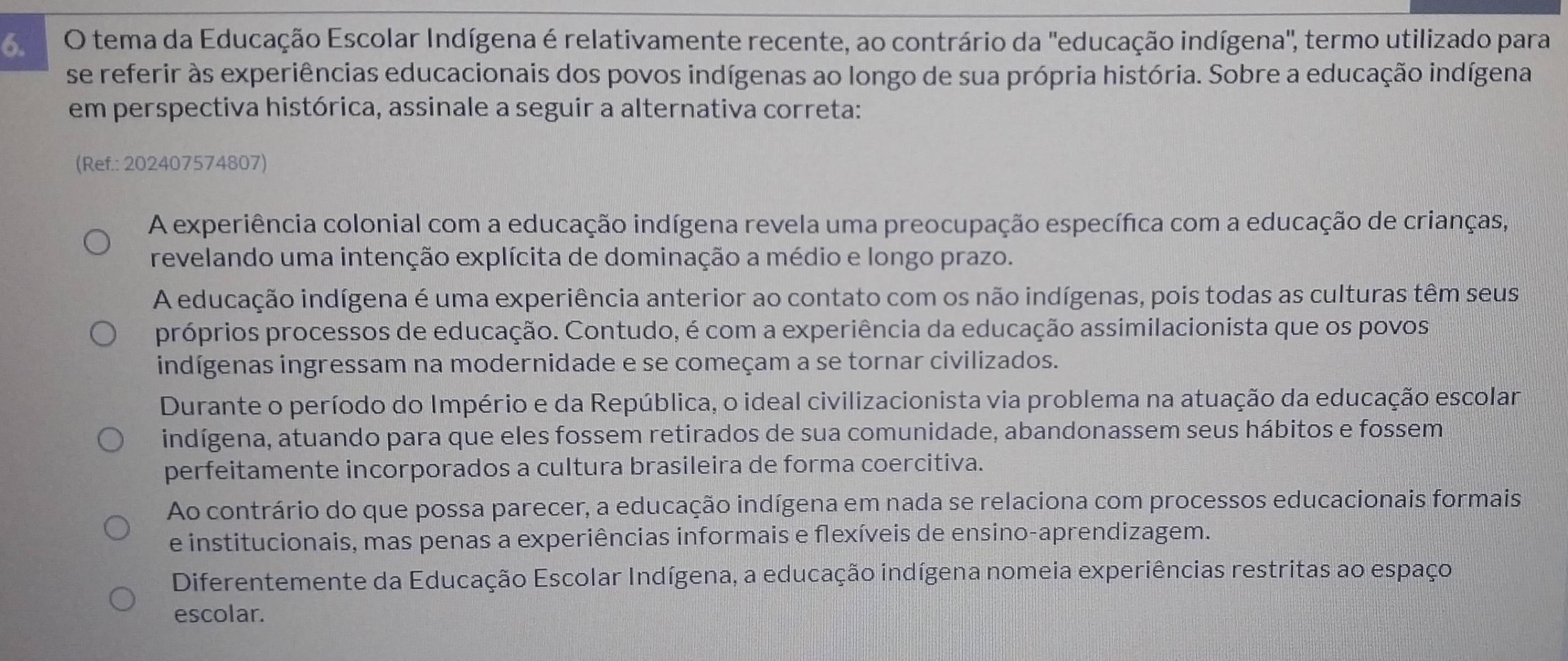 tema da Educação Escolar Indígena é relativamente recente, ao contrário da 'educação indígena", termo utilizado para
se referir às experiências educacionais dos povos indígenas ao longo de sua própria história. Sobre a educação indígena
em perspectiva histórica, assinale a seguir a alternativa correta:
(Ref.: 202407574807)
A experiência colonial com a educação indígena revela uma preocupação específica com a educação de crianças,
revelando uma intenção explícita de dominação a médio e longo prazo.
A educação indígena é uma experiência anterior ao contato com os não indígenas, pois todas as culturas têm seus
próprios processos de educação. Contudo, é com a experiência da educação assimilacionista que os povos
indígenas ingressam na modernidade e se começam a se tornar civilizados.
Durante o período do Império e da República, o ideal civilizacionista via problema na atuação da educação escolar
indígena, atuando para que eles fossem retirados de sua comunidade, abandonassem seus hábitos e fossem
perfeitamente incorporados a cultura brasileira de forma coercitiva.
Ao contrário do que possa parecer, a educação indígena em nada se relaciona com processos educacionais formais
e institucionais, mas penas a experiências informais e flexíveis de ensino-aprendizagem.
Diferentemente da Educação Escolar Indígena, a educação indígena nomeia experiências restritas ao espaço
escolar.