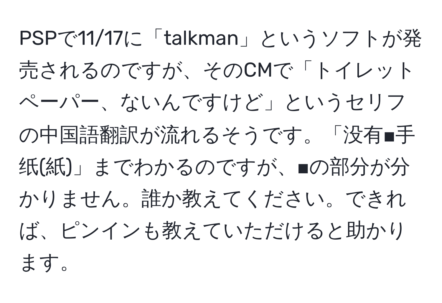 PSPで11/17に「talkman」というソフトが発売されるのですが、そのCMで「トイレットペーパー、ないんですけど」というセリフの中国語翻訳が流れるそうです。「没有■手纸(紙)」までわかるのですが、■の部分が分かりません。誰か教えてください。できれば、ピンインも教えていただけると助かります。