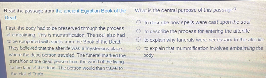 Read the passage from the ancient Egyptian Book of the What is the central purpose of this passage?
Dead.
to describe how spells were cast upon the soul
First, the body had to be preserved through the process to describe the process for entering the afterlife
of embalming. This is mummification. The soul also had
to be supported with spells from the Book of the Dead. to explain why funerals were necessary to the afterlife
They believed that the afterlife was a mysterious place to explain that mummification involves embalming the
where the dead person traveled. The funeral marked the body
transition of the dead person from the world of the living
to the land of the dead. The person would then travel to
the Hall of Truth.