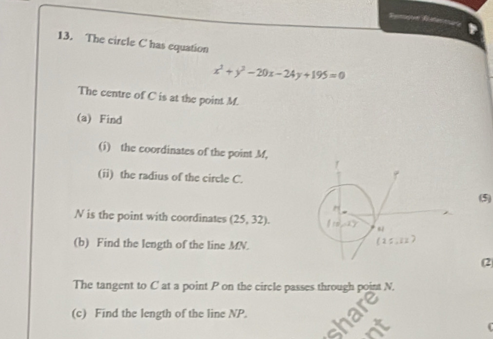 The circle C has equation
x^2+y^2-20x-24y+195=0
The centre of C is at the point M.
(a) Find
(i) the coordinates of the point M,
(ii) the radius of the circle C.
(5)
N is the point with coordinates (25,32).
(b) Find the length of the line MN.
(2
The tangent to C at a point P on the circle passes through point N.
(c) Find the length of the line NP.
(