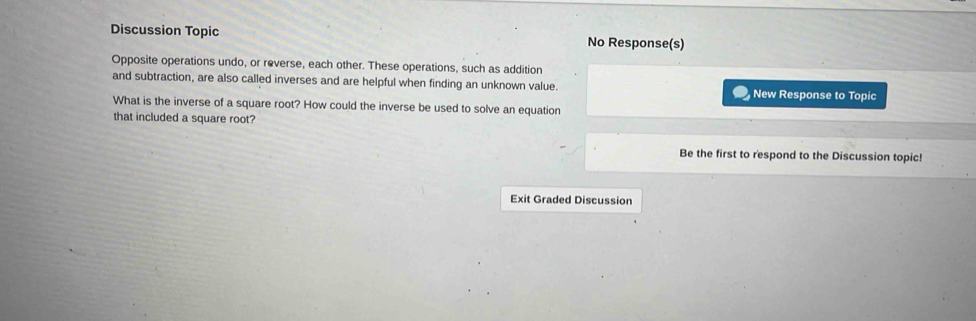 Discussion Topic No Response(s) 
Opposite operations undo, or reverse, each other. These operations, such as addition 
and subtraction, are also called inverses and are helpful when finding an unknown value. New Response to Topic 
What is the inverse of a square root? How could the inverse be used to solve an equation 
that included a square root? 
Be the first to respond to the Discussion topic! 
Exit Graded Discussion