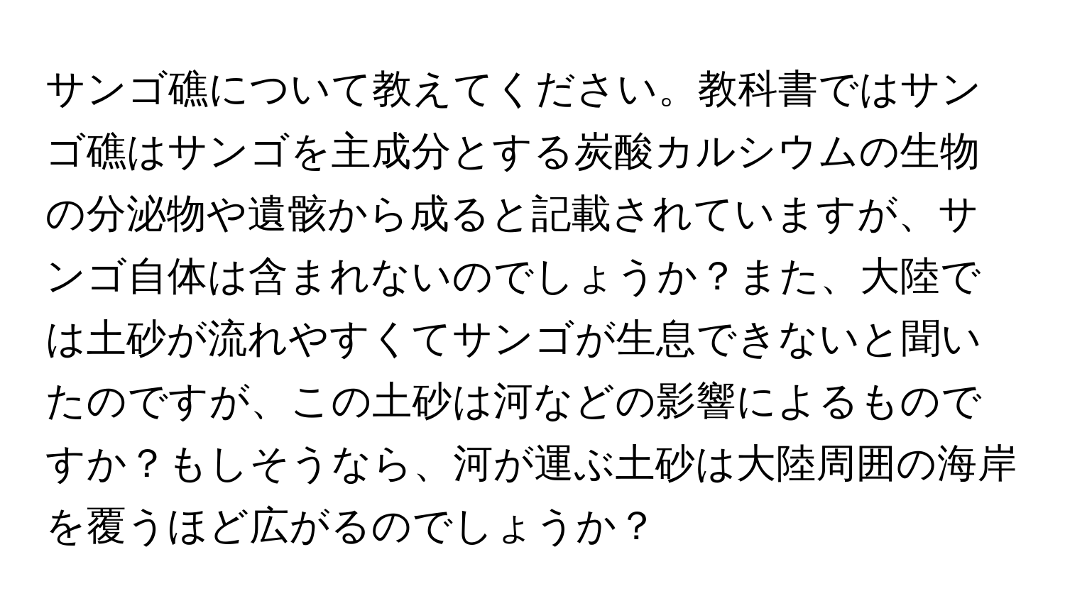 サンゴ礁について教えてください。教科書ではサンゴ礁はサンゴを主成分とする炭酸カルシウムの生物の分泌物や遺骸から成ると記載されていますが、サンゴ自体は含まれないのでしょうか？また、大陸では土砂が流れやすくてサンゴが生息できないと聞いたのですが、この土砂は河などの影響によるものですか？もしそうなら、河が運ぶ土砂は大陸周囲の海岸を覆うほど広がるのでしょうか？