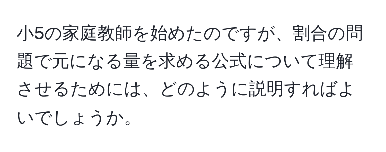 小5の家庭教師を始めたのですが、割合の問題で元になる量を求める公式について理解させるためには、どのように説明すればよいでしょうか。