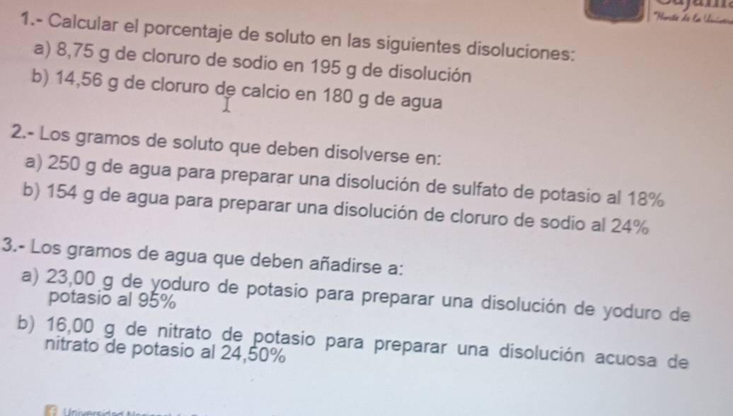 Horsta de la Univtra 
1.- Calcular el porcentaje de soluto en las siguientes disoluciones: 
a) 8,75 g de cloruro de sodio en 195 g de disolución 
b) 14,56 g de cloruro de calcio en 180 g de agua 
2.- Los gramos de soluto que deben disolverse en: 
a) 250 g de agua para preparar una disolución de sulfato de potasio al 18%
b) 154 g de agua para preparar una disolución de cloruro de sodío al 24%
3.- Los gramos de agua que deben añadirse a: 
a) 23,00 g de yoduro de potasio para preparar una disolución de yoduro de 
potasio al 95%
b) 16,00 g de nitrato de potasio para preparar una disolución acuosa de 
nitrato de potasio al 24,50%