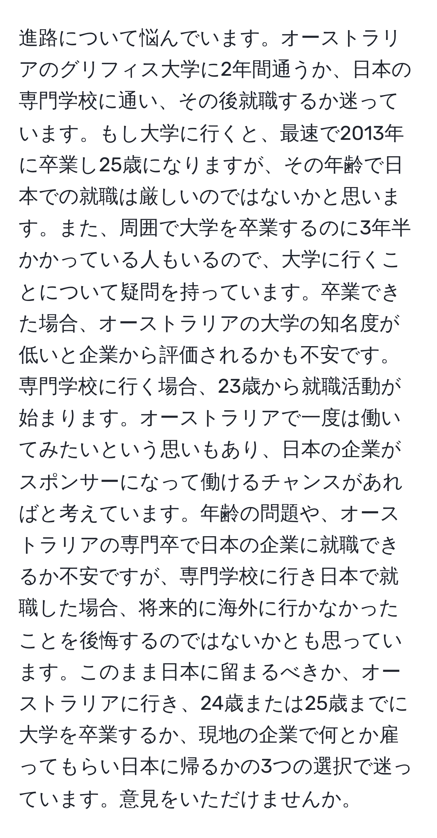 進路について悩んでいます。オーストラリアのグリフィス大学に2年間通うか、日本の専門学校に通い、その後就職するか迷っています。もし大学に行くと、最速で2013年に卒業し25歳になりますが、その年齢で日本での就職は厳しいのではないかと思います。また、周囲で大学を卒業するのに3年半かかっている人もいるので、大学に行くことについて疑問を持っています。卒業できた場合、オーストラリアの大学の知名度が低いと企業から評価されるかも不安です。専門学校に行く場合、23歳から就職活動が始まります。オーストラリアで一度は働いてみたいという思いもあり、日本の企業がスポンサーになって働けるチャンスがあればと考えています。年齢の問題や、オーストラリアの専門卒で日本の企業に就職できるか不安ですが、専門学校に行き日本で就職した場合、将来的に海外に行かなかったことを後悔するのではないかとも思っています。このまま日本に留まるべきか、オーストラリアに行き、24歳または25歳までに大学を卒業するか、現地の企業で何とか雇ってもらい日本に帰るかの3つの選択で迷っています。意見をいただけませんか。