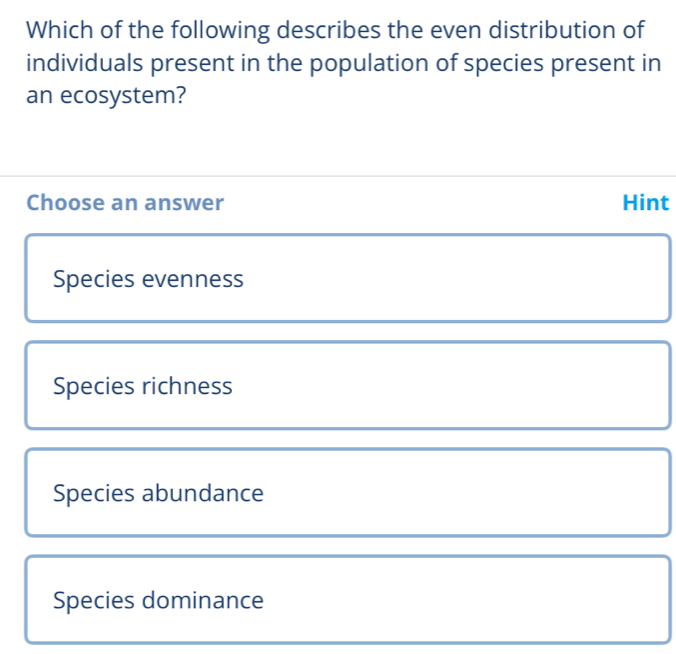 Which of the following describes the even distribution of
individuals present in the population of species present in
an ecosystem?
Choose an answer Hint
Species evenness
Species richness
Species abundance
Species dominance