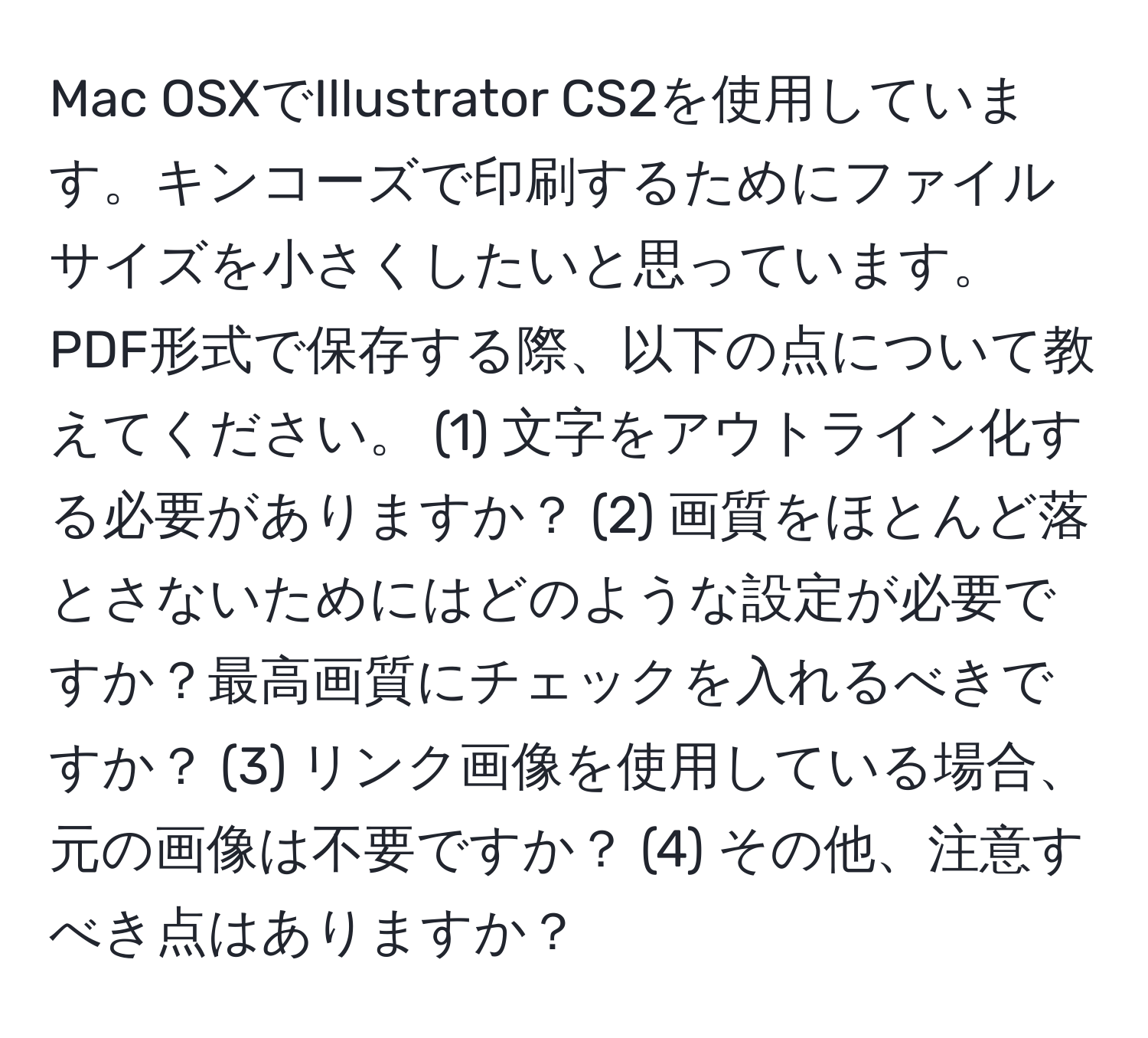 Mac OSXでIllustrator CS2を使用しています。キンコーズで印刷するためにファイルサイズを小さくしたいと思っています。PDF形式で保存する際、以下の点について教えてください。 (1) 文字をアウトライン化する必要がありますか？ (2) 画質をほとんど落とさないためにはどのような設定が必要ですか？最高画質にチェックを入れるべきですか？ (3) リンク画像を使用している場合、元の画像は不要ですか？ (4) その他、注意すべき点はありますか？