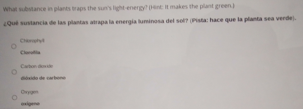 What substance in plants traps the sun's light-energy? (Hint: It makes the plant green.)
¿Qué sustancia de las plantas atrapa la energía luminosa del sol? (Pista: hace que la planta sea verde).
Chlorophyll
Clorofila
Carbon dioxide
dióxido de carbono
Oxygen
oxígeno