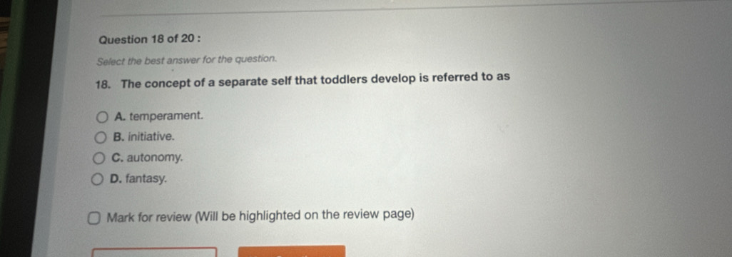 Select the best answer for the question.
18. The concept of a separate self that toddlers develop is referred to as
A. temperament.
B. initiative.
C. autonomy.
D. fantasy.
Mark for review (Will be highlighted on the review page)