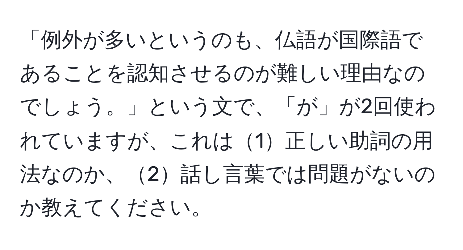 「例外が多いというのも、仏語が国際語であることを認知させるのが難しい理由なのでしょう。」という文で、「が」が2回使われていますが、これは1正しい助詞の用法なのか、2話し言葉では問題がないのか教えてください。