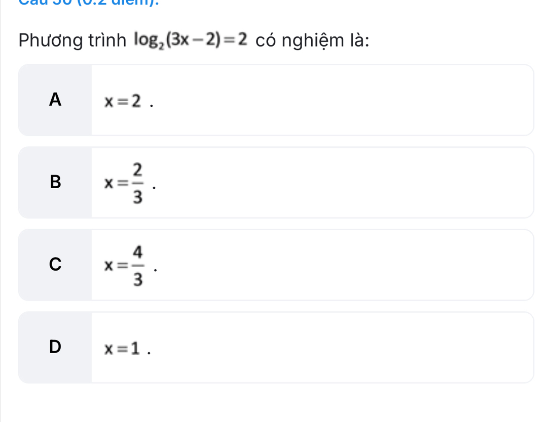 (0.2 arem).
Phương trình log _2(3x-2)=2 có nghiệm là:
A x=2.
B x= 2/3 .
C x= 4/3 .
D x=1.