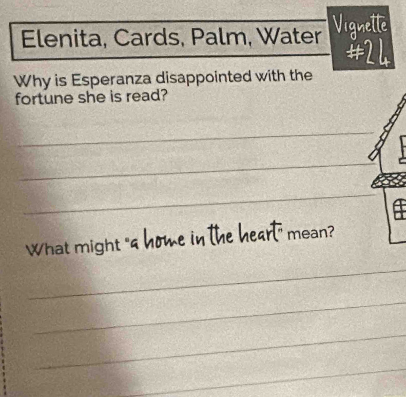 Elenita, Cards, Palm, Water Vignette 
#24 
Why is Esperanza disappointed with the 
fortune she is read? 
_ 
_ 
_ 
What might "s home in the heart" mean? 
_ 
_ 
_ 
_