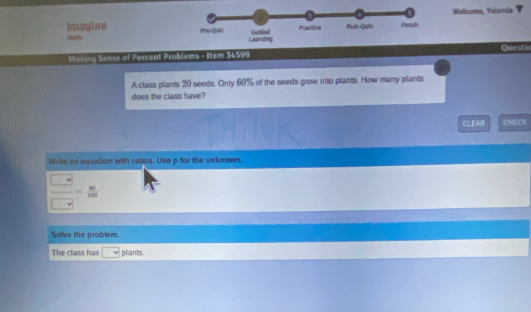 Welcoma, Yolanda 
Imagine 
Maths 
Making Sense of Percent Problems - Item 34599 Questic 
A class plants 20 seeds. Only 60% of the seeds grow into plants. How many plants 
does the class have? 
CLEAR CHECK 
Wrile an equation with ratios. Use p for the unknown.
 □ /□  = 60/100 
Salve the problem. 
The class has plants.