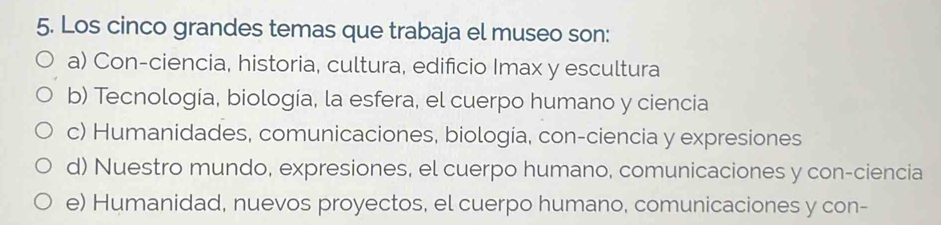 Los cinco grandes temas que trabaja el museo son:
a) Con-ciencia, historia, cultura, edificio Imax y escultura
b) Tecnología, biología, la esfera, el cuerpo humano y ciencia
c) Humanidades, comunicaciones, biologia, con-ciencia y expresiones
d) Nuestro mundo, expresiones, el cuerpo humano, comunicaciones y con-ciencia
e) Humanidad, nuevos proyectos, el cuerpo humano, comunicaciones y con-