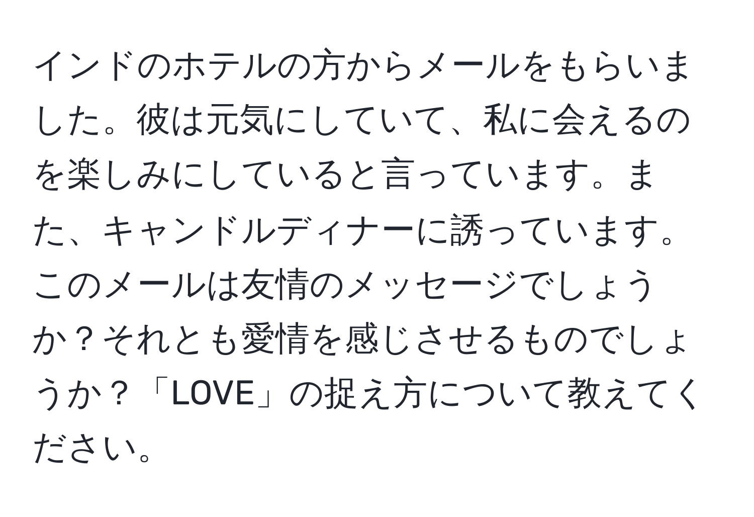 インドのホテルの方からメールをもらいました。彼は元気にしていて、私に会えるのを楽しみにしていると言っています。また、キャンドルディナーに誘っています。このメールは友情のメッセージでしょうか？それとも愛情を感じさせるものでしょうか？「LOVE」の捉え方について教えてください。