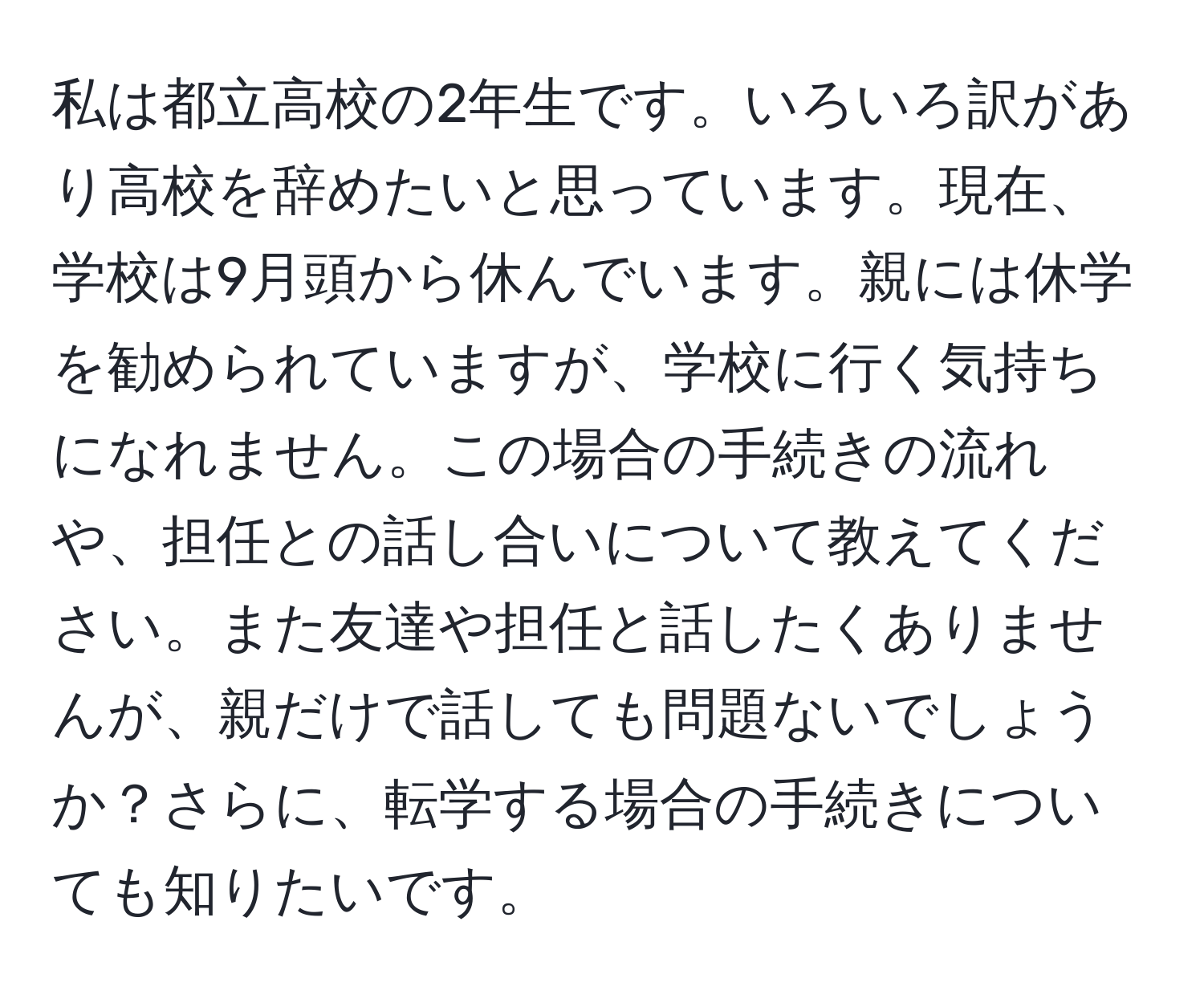 私は都立高校の2年生です。いろいろ訳があり高校を辞めたいと思っています。現在、学校は9月頭から休んでいます。親には休学を勧められていますが、学校に行く気持ちになれません。この場合の手続きの流れや、担任との話し合いについて教えてください。また友達や担任と話したくありませんが、親だけで話しても問題ないでしょうか？さらに、転学する場合の手続きについても知りたいです。