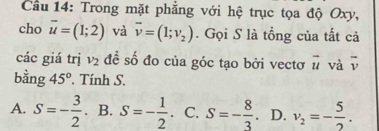 Trong mặt phẳng với hệ trục tọa độ Oxy,
cho vector u=(1;2) và vector v=(1;v_2). Gọi S là tổng của tất cả
các giá trị v_2 để số đo của góc tạo bởi vectơ vector u và overline v
bằng 45°. Tính S.
A. S=- 3/2  B. S=- 1/2  C. S=- 8/3 . D. v_2=- 5/2 .