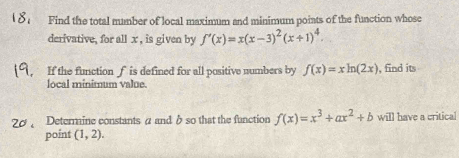 Find the total number of local maximum and minimum points of the function whose 
derivative, for all x , is given by f'(x)=x(x-3)^2(x+1)^4. 
If the function f is defined for all positive numbers by f(x)=xln (2x) , find its 
local minimum value. 
Determine constants a and b so that the function f(x)=x^3+ax^2+b will have a critical 
point (1,2).