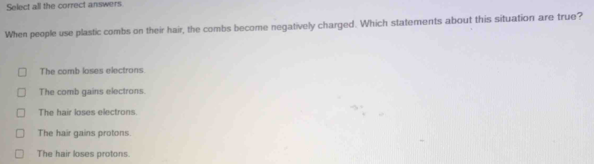 Select all the correct answers.
When people use plastic combs on their hair, the combs become negatively charged. Which statements about this situation are true?
The comb loses electrons.
The comb gains electrons.
The hair loses electrons.
The hair gains protons.
The hair loses protons.