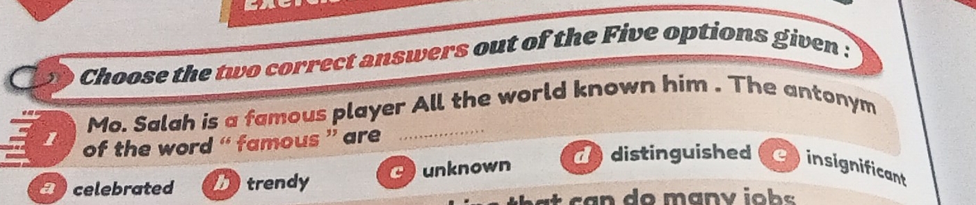 Choose the two correct answers out of the Five options given :
Mo. Salah is a famous player All the world known him . The antonym
l of the word “ famous ” are
a celebrated trendy unknown
d distinguished insignificant
t c a n do manv iob s