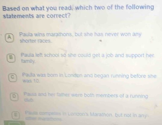 Based on what you read, which two of the following
statements are correct?
A Paula wins marathons, but she has never won any
shorter races.
Paula left school so she could get a job and support her.
family.
C Paula was born in London and began running before she
was 10.
D Paula and her father were both members of a running
club.
g Paula compelies in London's Marathon, but not in any
other marathons