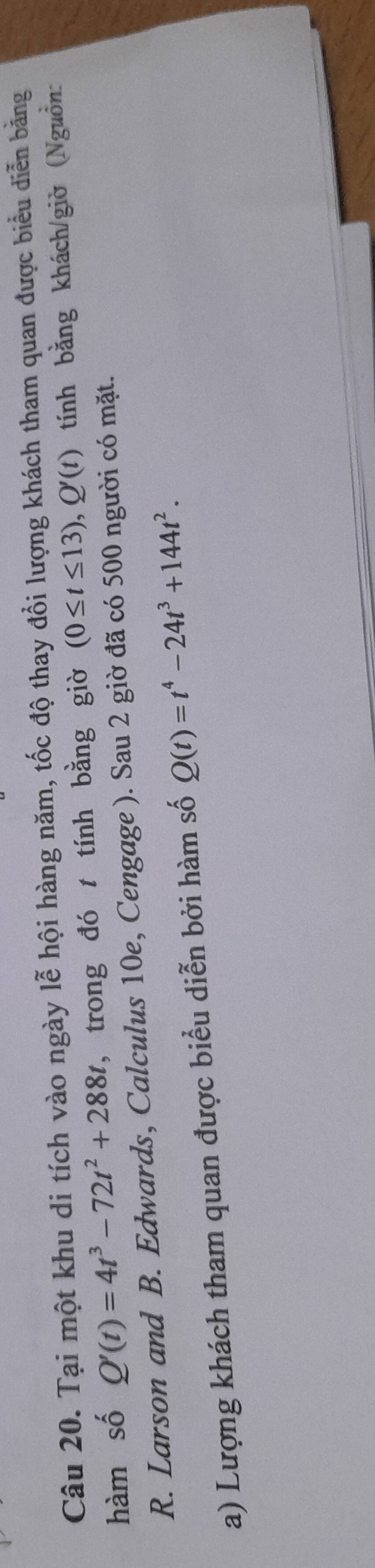 Tại một khu di tích vào ngày lễ hội hàng năm, tốc độ thay đổi lượng khách tham quan được biểu diễn bằng 
hàm số Q'(t)=4t^3-72t^2+288t , trong đó t tính bằng giờ (0≤ t≤ 13), Q'(t) tính bằng khách/giờ (Nguồn: 
R. Larson and B. Edwards, Calculus 10e, Cengage ). Sau 2 giờ đã có 500 người có mặt. 
a) Lượng khách tham quan được biểu diễn bởi hàm số Q(t)=t^4-24t^3+144t^2.
